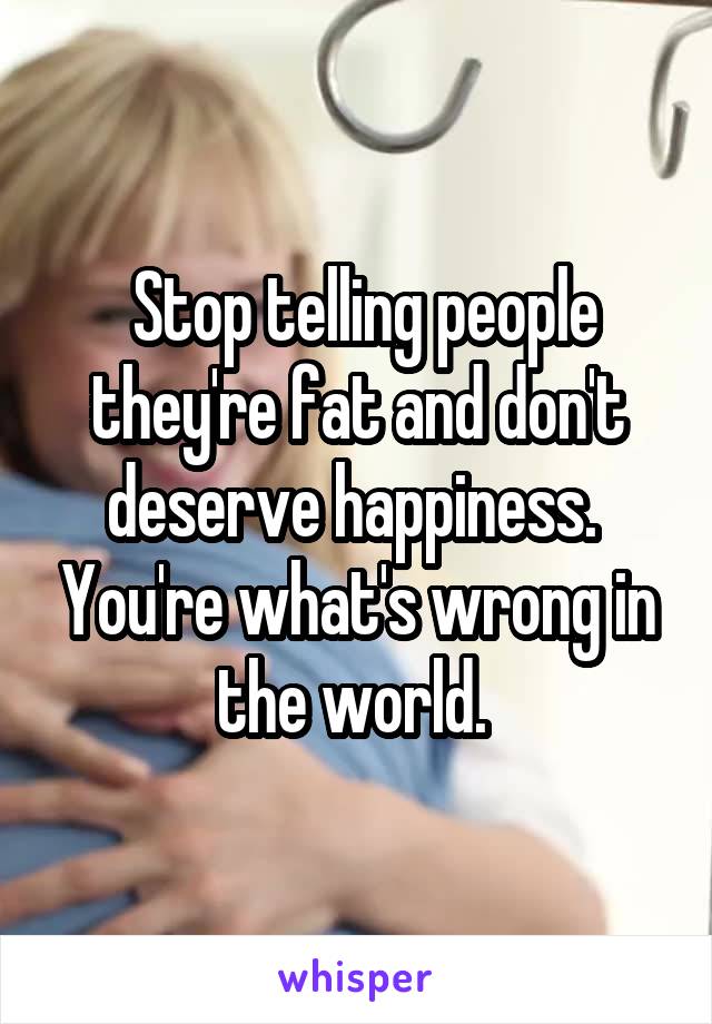  Stop telling people they're fat and don't deserve happiness.  You're what's wrong in the world. 