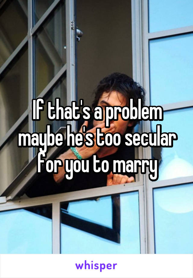 If that's a problem maybe he's too secular for you to marry