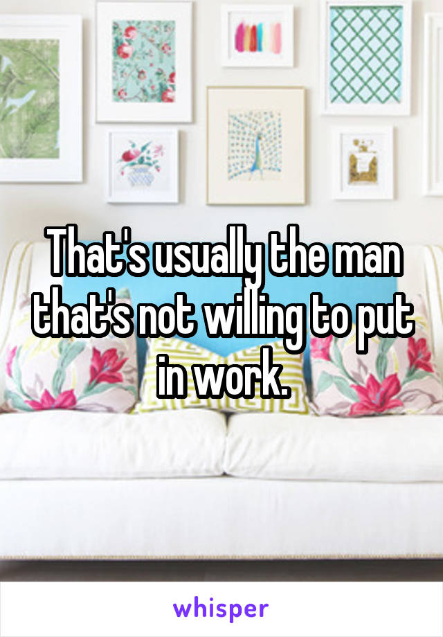 That's usually the man that's not willing to put in work.