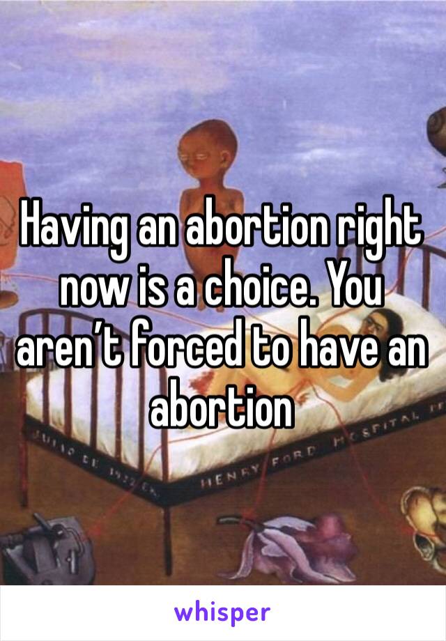 Having an abortion right now is a choice. You aren’t forced to have an abortion