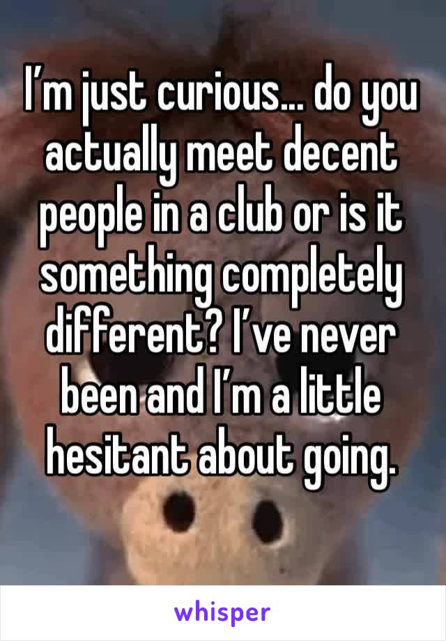 I’m just curious... do you actually meet decent people in a club or is it something completely different? I’ve never been and I’m a little hesitant about going. 