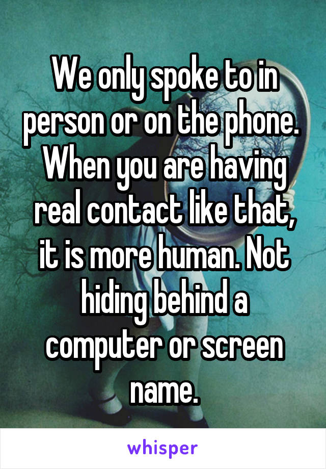 We only spoke to in person or on the phone.  When you are having real contact like that, it is more human. Not hiding behind a computer or screen name.