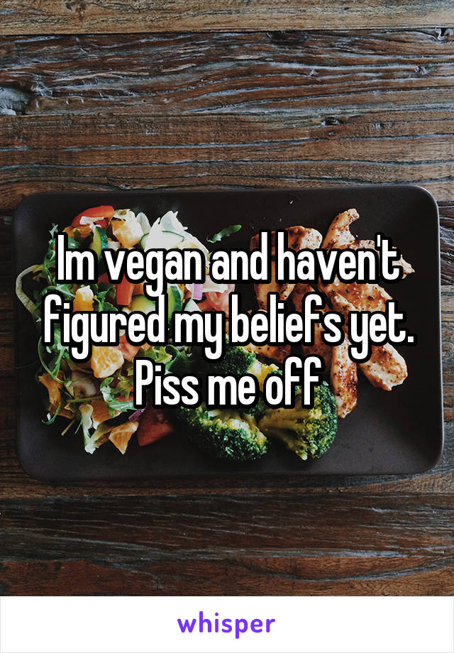 Im vegan and haven't figured my beliefs yet.
Piss me off