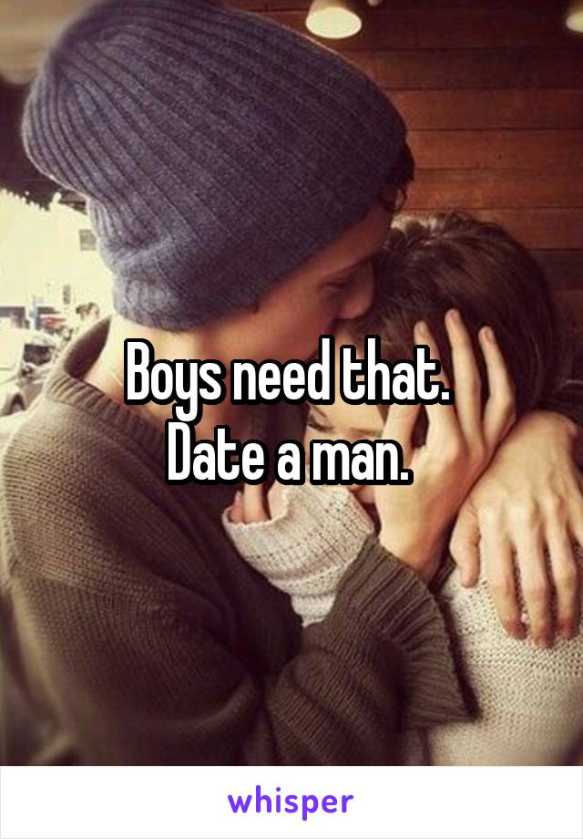 Boys need that. 
Date a man. 