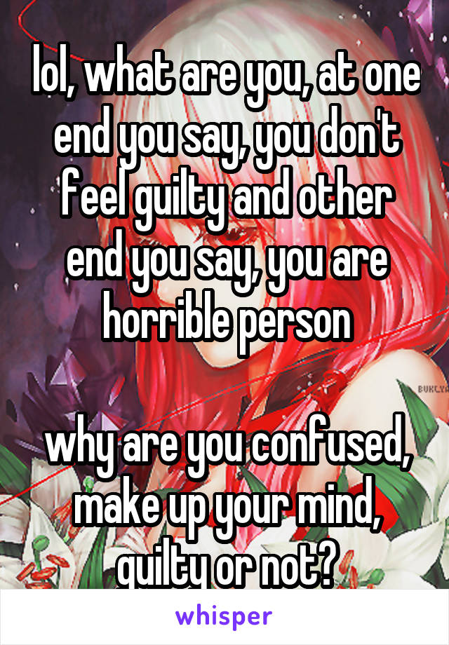 lol, what are you, at one end you say, you don't feel guilty and other end you say, you are horrible person

why are you confused, make up your mind, guilty or not?