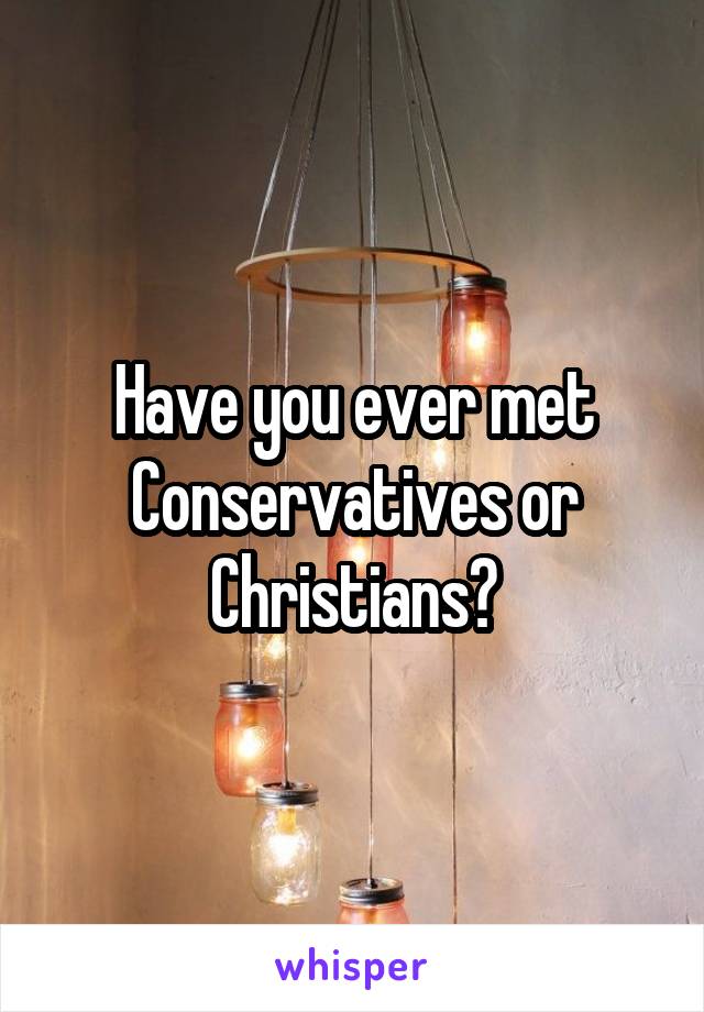 Have you ever met Conservatives or Christians?