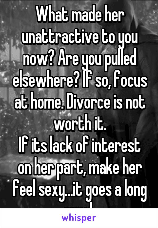 What made her unattractive to you now? Are you pulled elsewhere? If so, focus at home. Divorce is not worth it.
If its lack of interest on her part, make her feel sexy...it goes a long way! 