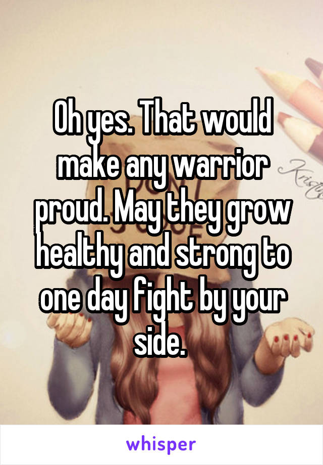 Oh yes. That would make any warrior proud. May they grow healthy and strong to one day fight by your side. 