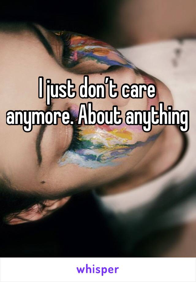 I just don’t care anymore. About anything