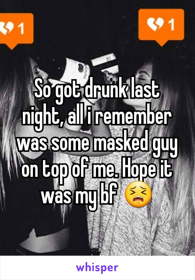 So got drunk last night, all i remember was some masked guy on top of me. Hope it was my bf 😣