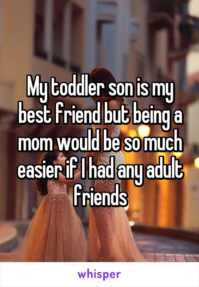 My toddler son is my best friend but being a mom would be so much easier if I had any adult friends