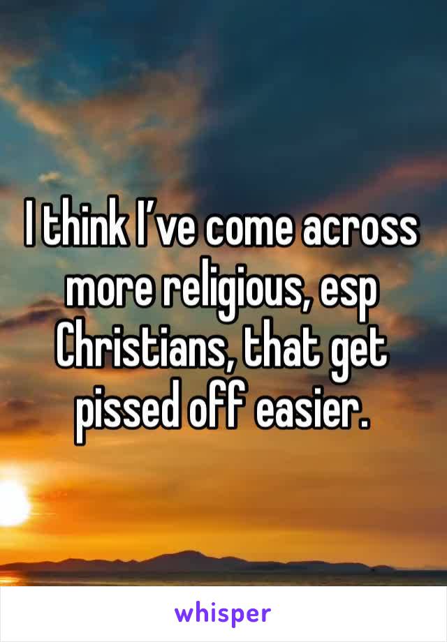 I think I’ve come across more religious, esp Christians, that get pissed off easier.