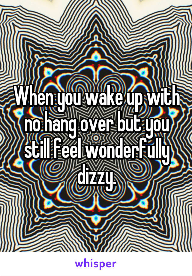 When you wake up with no hang over but you still feel wonderfully dizzy.