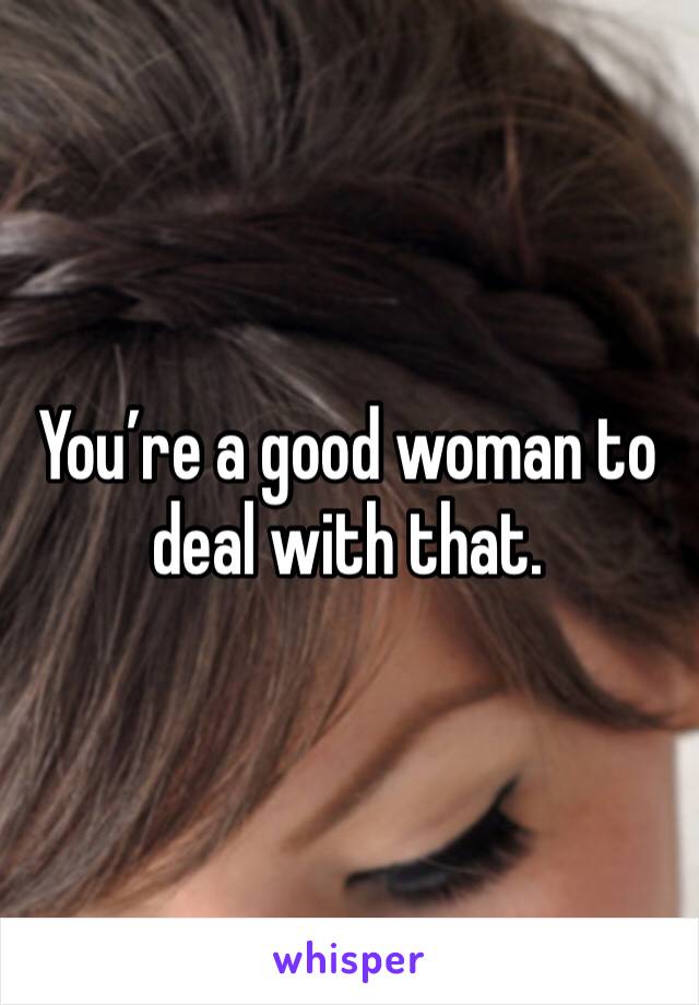 You’re a good woman to deal with that. 