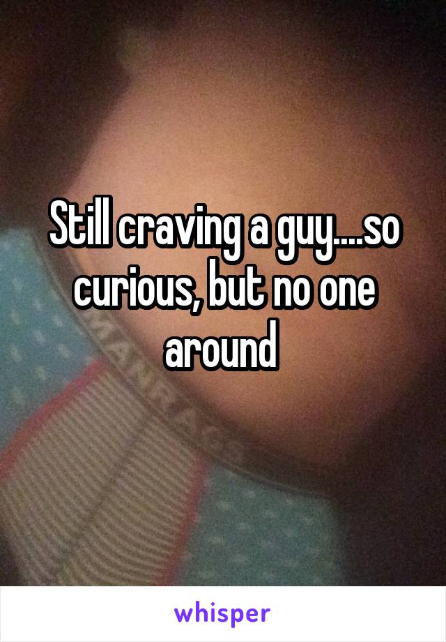 Still craving a guy....so curious, but no one around 
