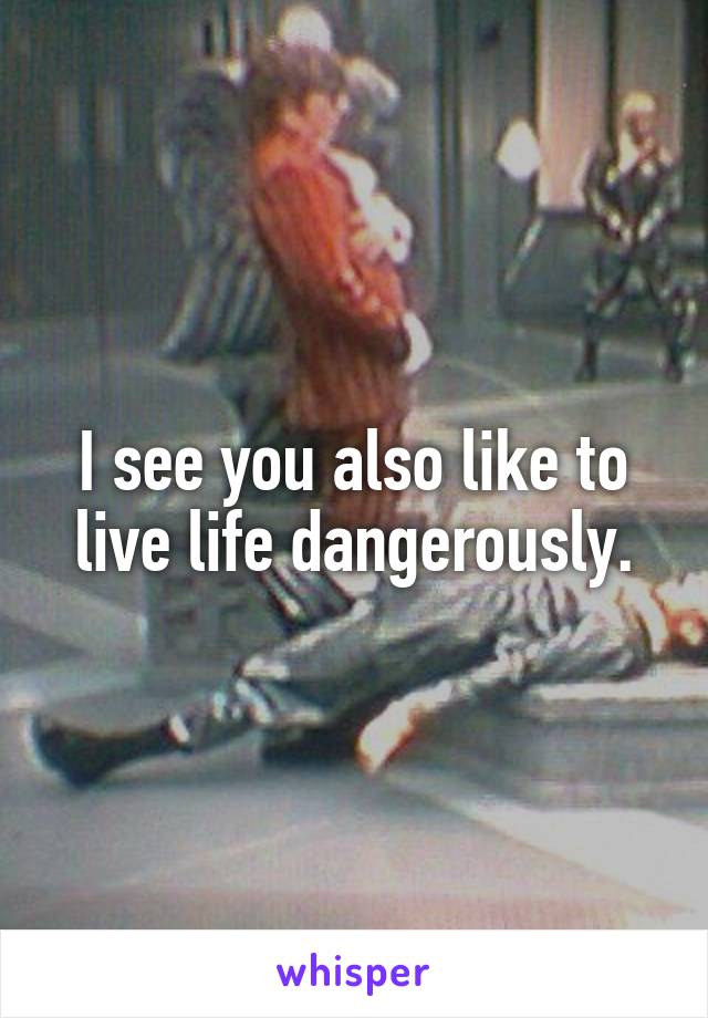 I see you also like to live life dangerously.