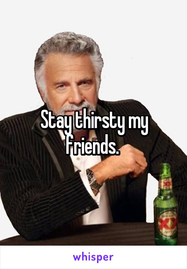 Stay thirsty my friends. 