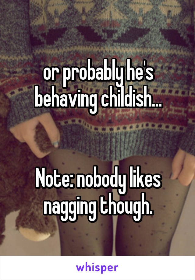 or probably he's behaving childish...


Note: nobody likes nagging though.