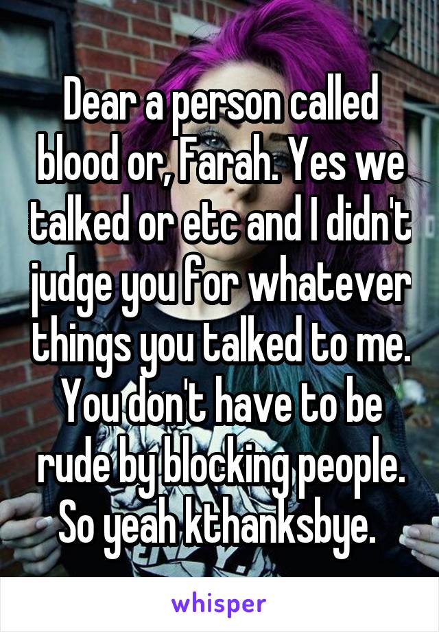 Dear a person called blood or, Farah. Yes we talked or etc and I didn't judge you for whatever things you talked to me. You don't have to be rude by blocking people. So yeah kthanksbye. 