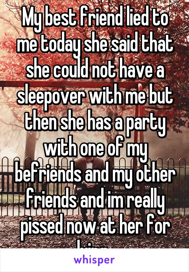 My best friend lied to me today she said that she could not have a sleepover with me but then she has a party with one of my befriends and my other friends and im really pissed now at her for lying. 