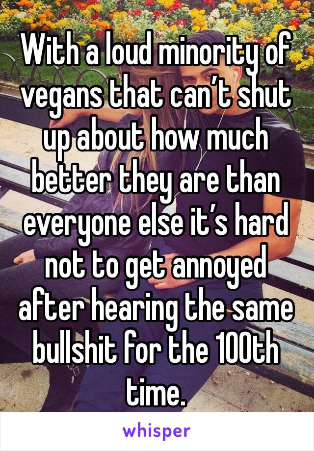 With a loud minority of vegans that can’t shut up about how much better they are than everyone else it’s hard not to get annoyed after hearing the same bullshit for the 100th time. 