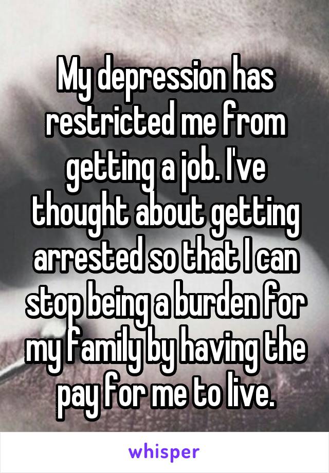 My depression has restricted me from getting a job. I've thought about getting arrested so that I can stop being a burden for my family by having the pay for me to live.