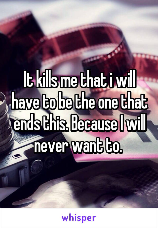 It kills me that i will have to be the one that ends this. Because I will never want to. 