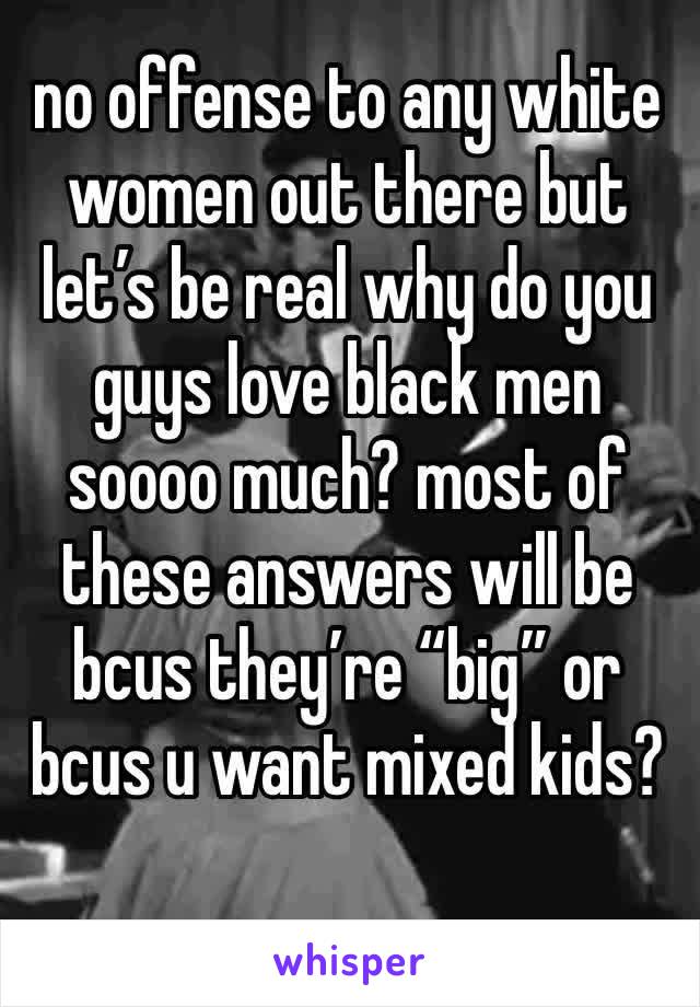 no offense to any white women out there but let’s be real why do you guys love black men soooo much? most of these answers will be bcus they’re “big” or bcus u want mixed kids?