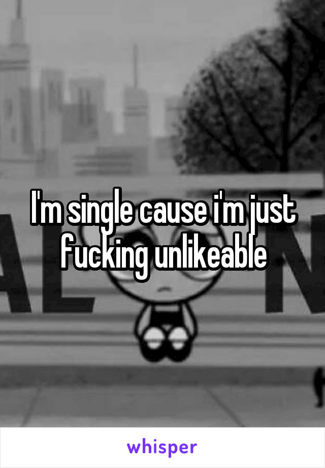 I'm single cause i'm just fucking unlikeable