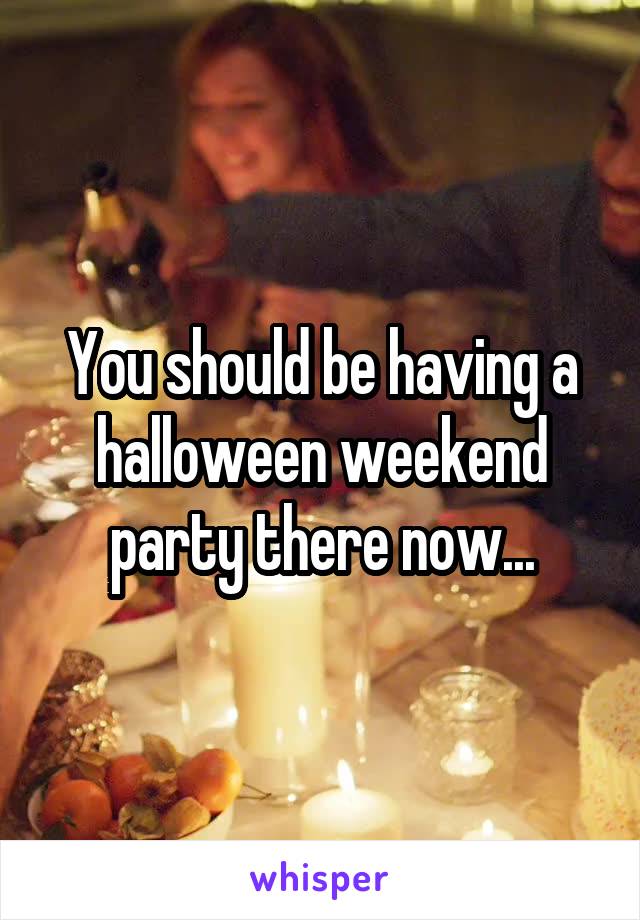 You should be having a halloween weekend party there now...