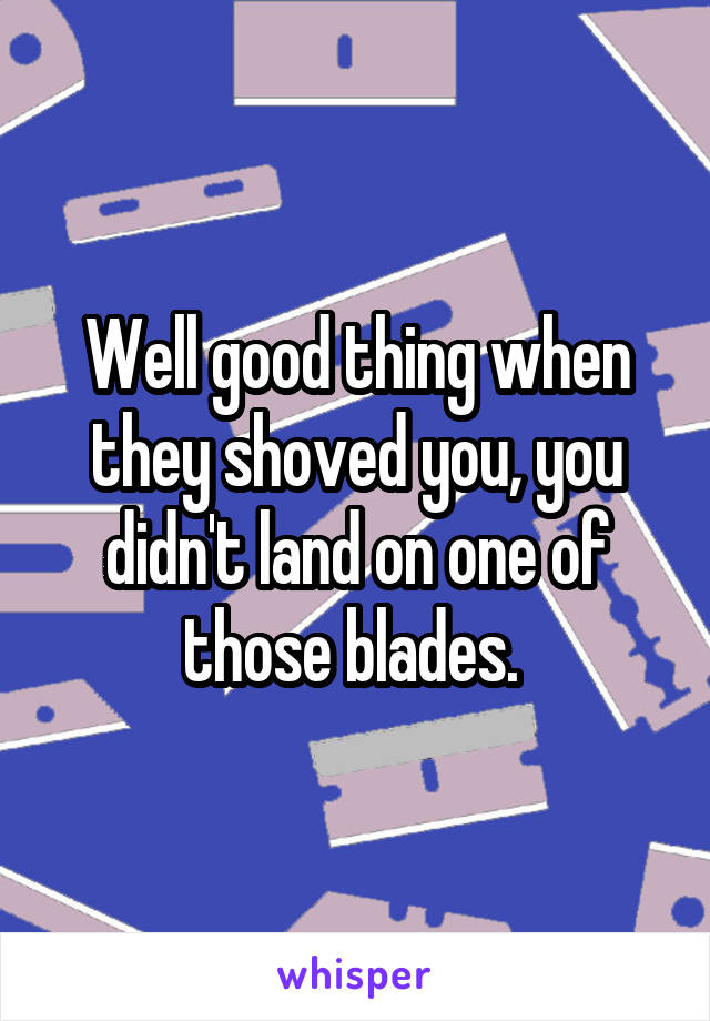 Well good thing when they shoved you, you didn't land on one of those blades. 