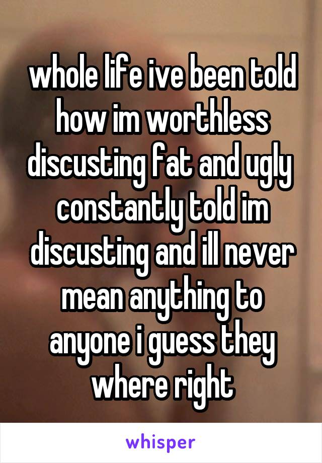 whole life ive been told how im worthless discusting fat and ugly  constantly told im discusting and ill never mean anything to anyone i guess they where right