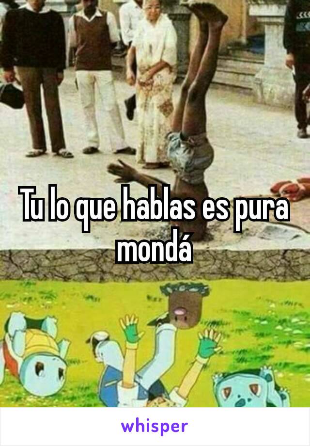 Tu lo que hablas es pura mondá