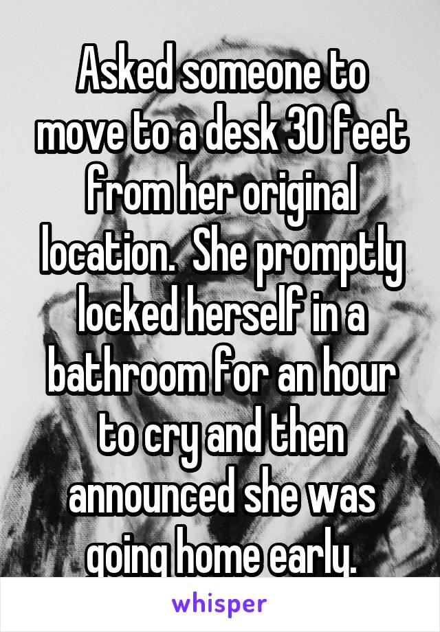 Asked someone to move to a desk 30 feet from her original location.  She promptly locked herself in a bathroom for an hour to cry and then announced she was going home early.