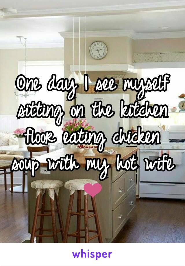 One day I see myself sitting on the kitchen floor eating chicken soup with my hot wife ❤