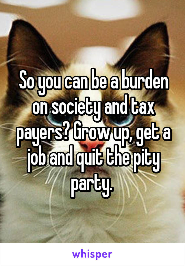 So you can be a burden on society and tax payers? Grow up, get a job and quit the pity party. 