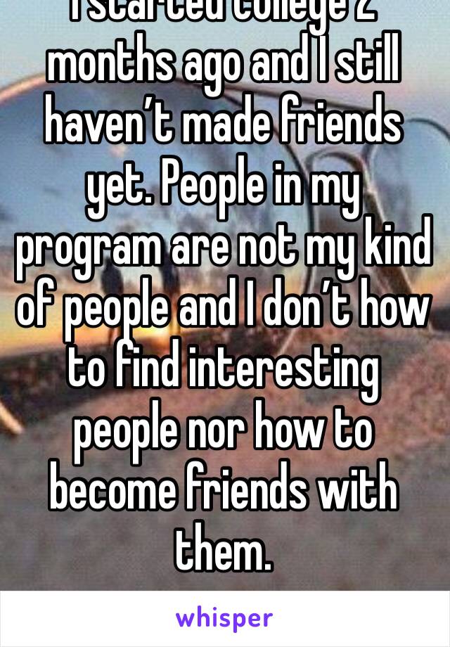 I started college 2 months ago and I still haven’t made friends yet. People in my program are not my kind of people and I don’t how to find interesting people nor how to become friends with them. 