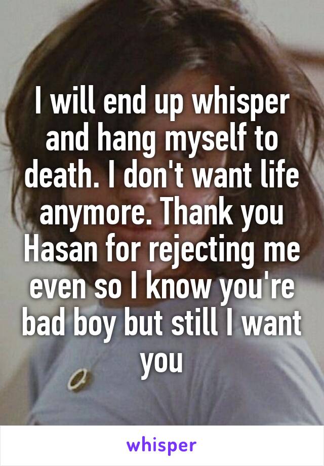 I will end up whisper and hang myself to death. I don't want life anymore. Thank you Hasan for rejecting me even so I know you're bad boy but still I want you