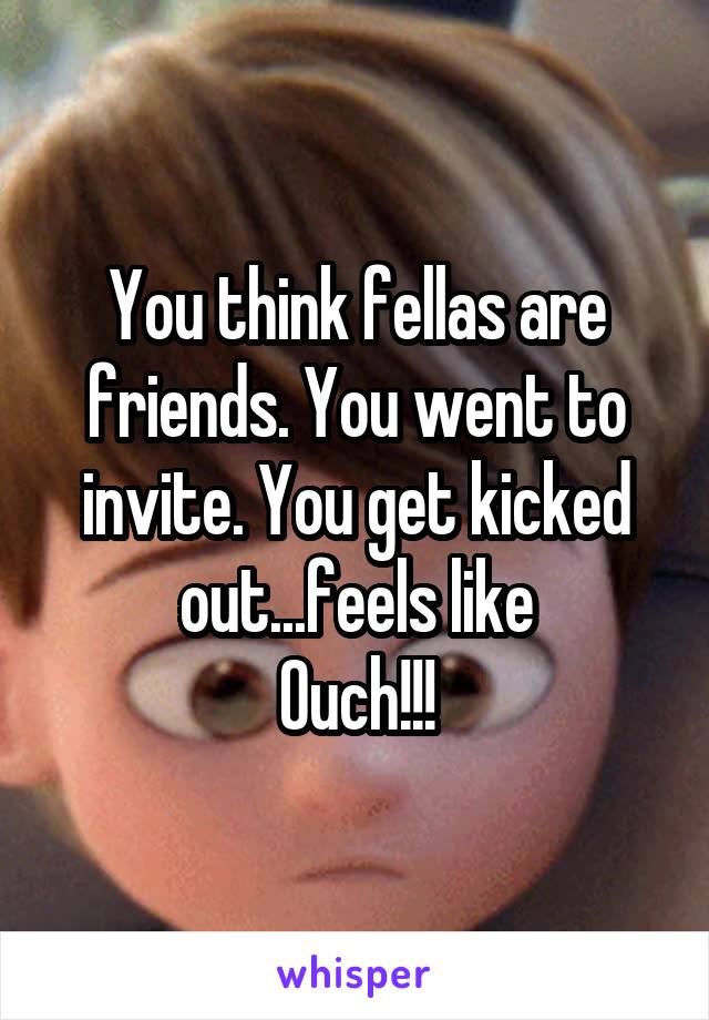 You think fellas are friends. You went to invite. You get kicked out...feels like
Ouch!!!