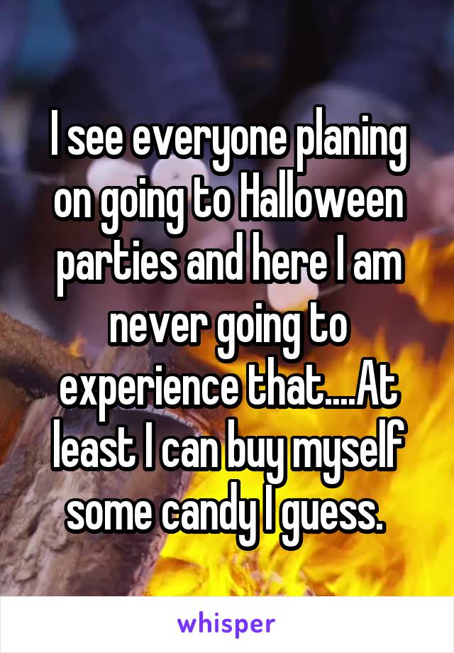 I see everyone planing on going to Halloween parties and here I am never going to experience that....At least I can buy myself some candy I guess. 