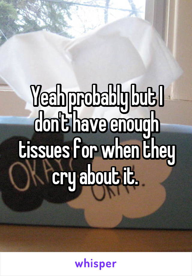 Yeah probably but I don't have enough tissues for when they cry about it. 