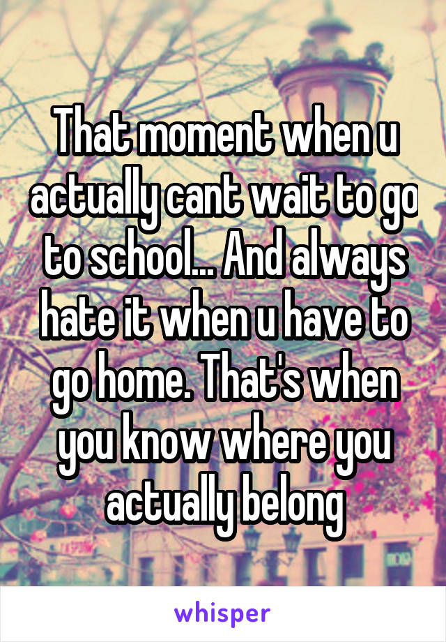 That moment when u actually cant wait to go to school... And always hate it when u have to go home. That's when you know where you actually belong