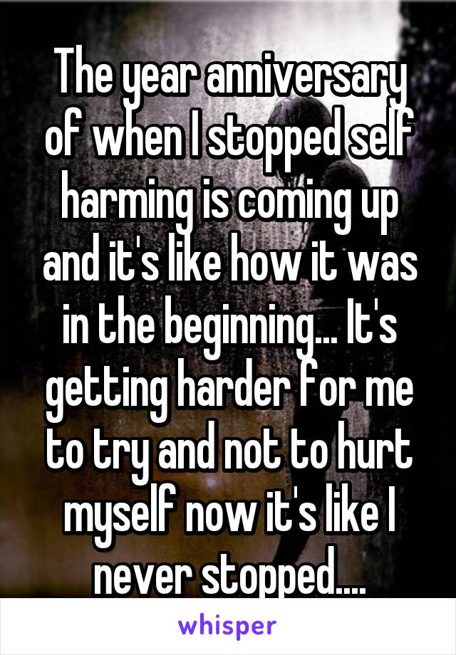 The year anniversary of when I stopped self harming is coming up and it's like how it was in the beginning... It's getting harder for me to try and not to hurt myself now it's like I never stopped....