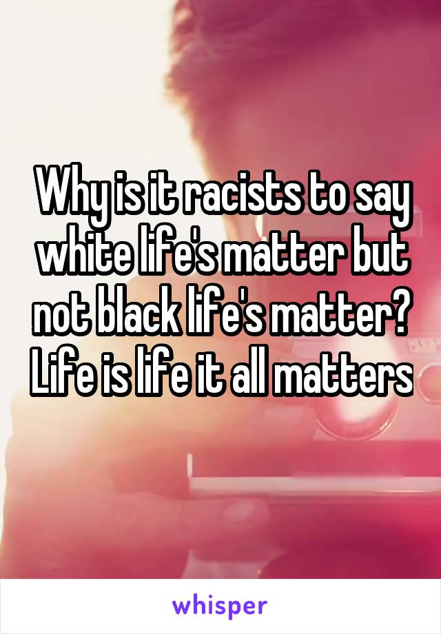 Why is it racists to say white life's matter but not black life's matter? Life is life it all matters 