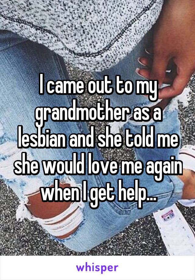 I came out to my grandmother as a lesbian and she told me she would love me again when I get help...