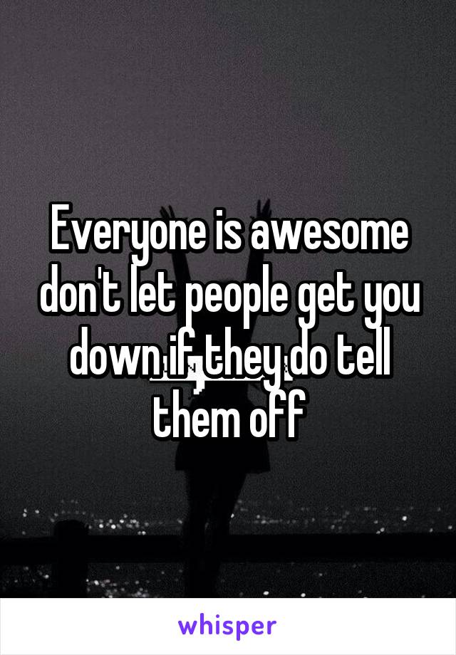 Everyone is awesome don't let people get you down if they do tell them off