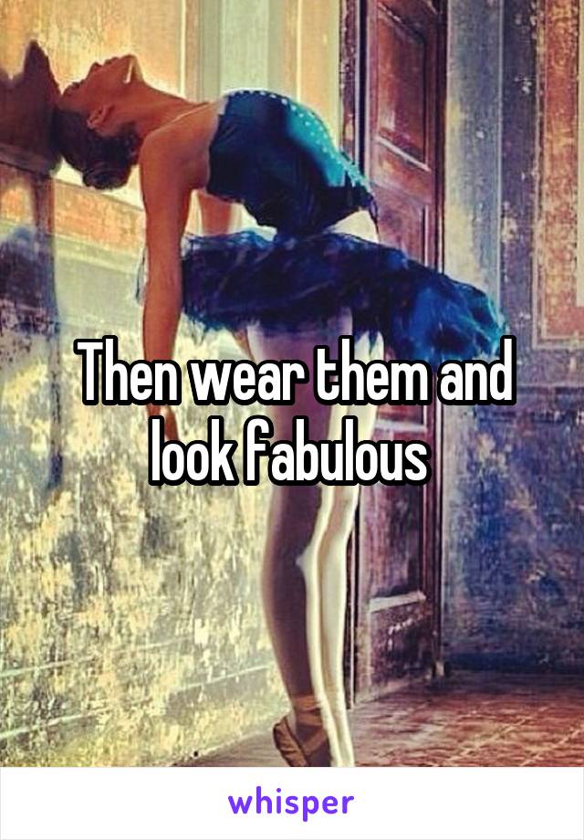 Then wear them and look fabulous 