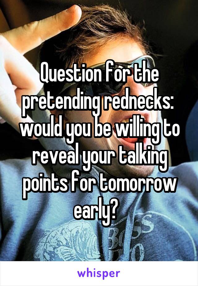 Question for the pretending rednecks:  would you be willing to reveal your talking points for tomorrow early?  