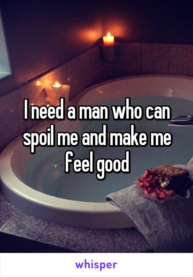 I need a man who can spoil me and make me feel good