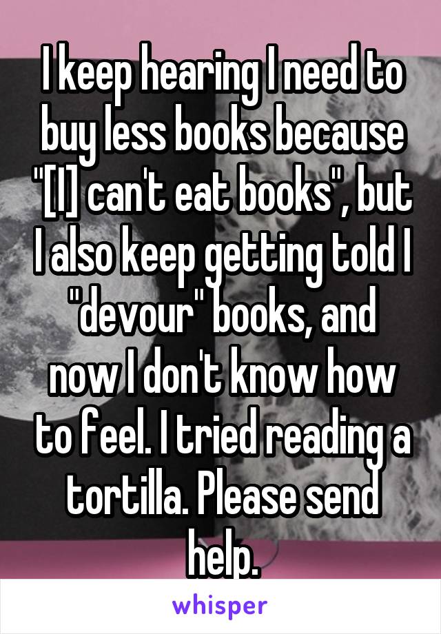 I keep hearing I need to buy less books because "[I] can't eat books", but I also keep getting told I "devour" books, and now I don't know how to feel. I tried reading a tortilla. Please send help.